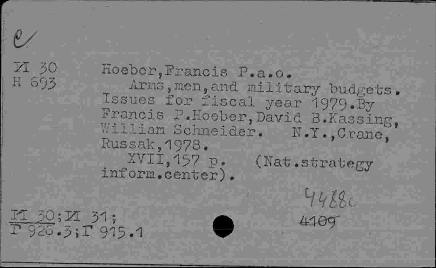 ﻿71 JO h 693
Hocher,Francis P.a.o.
Arms,men,and military budgets Issues for fiscal year 1979.By Francis P.Hoeber,David B.Passing Hilliaa schneider. H,Y. Crâne Russak,1978.	’
XVII,137 p* (Nat.strategy inform.center).
Fl 30; Id 31;
P 926.3;P 913.1
H^llc 4-109'